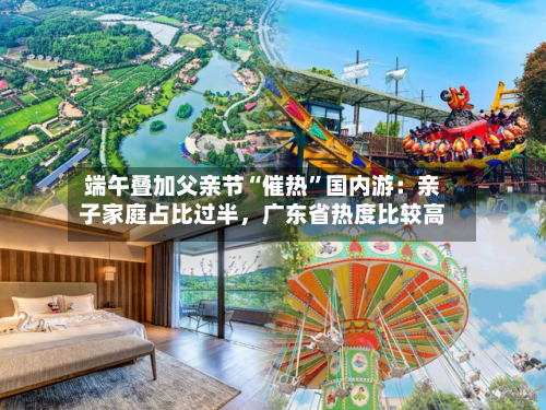 端午叠加父亲节“催热”国内游：亲子家庭占比过半	，广东省热度比较高-第2张图片
