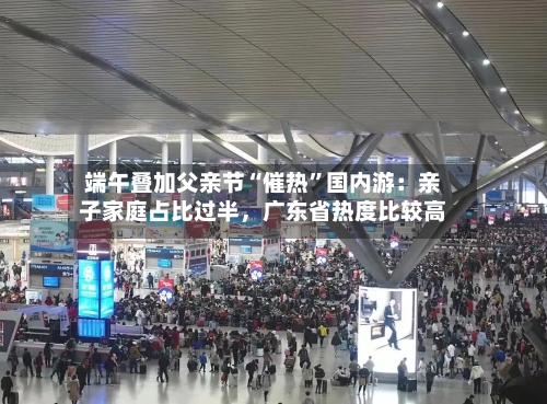 端午叠加父亲节“催热”国内游：亲子家庭占比过半，广东省热度比较高-第3张图片