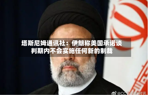 塔斯尼姆通讯社:伊朗称美国承诺谈判期内不会实施任何新的制裁