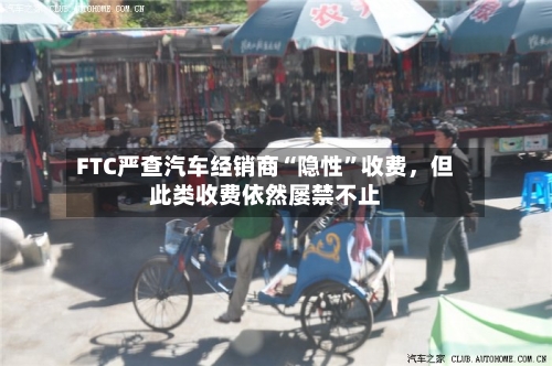 FTC严查汽车经销商“隐性”收费，但此类收费依然屡禁不止-第3张图片