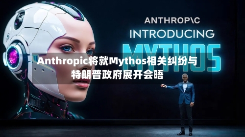 Anthropic将就Mythos相关纠纷与特朗普政府展开会晤-第2张图片