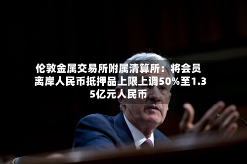 伦敦金属交易所附属清算所:将会员离岸人民币抵押品上限上调50%至1.35亿元人民币-第2张图片