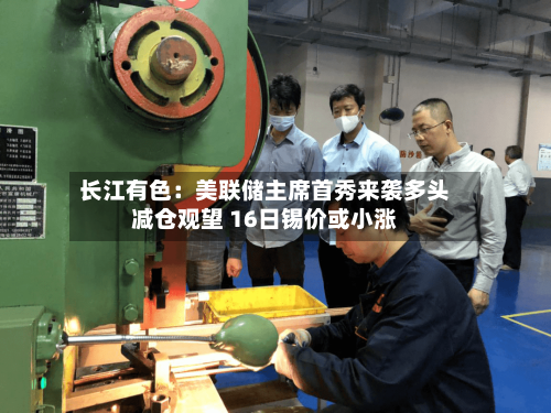 长江有色：美联储主席首秀来袭多头减仓观望 16日锡价或小涨-第1张图片