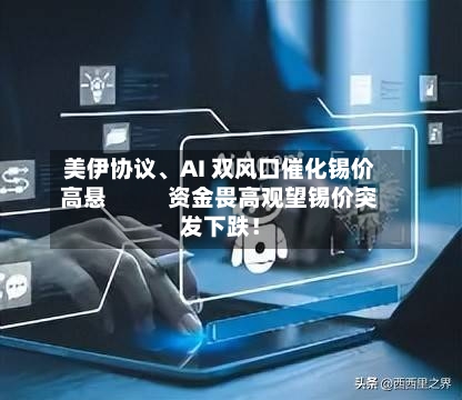 美伊协议	、AI 双风口催化锡价高悬           资金畏高观望锡价突发下跌！-第2张图片