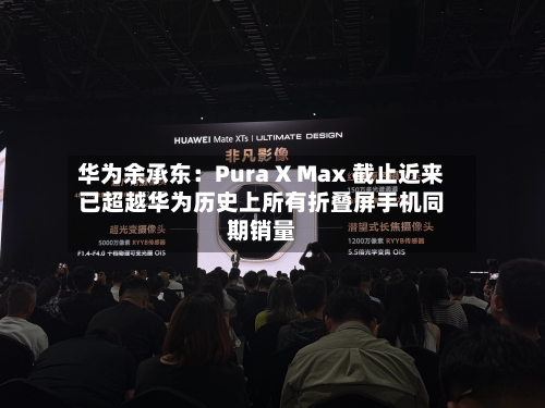 华为余承东:Pura X Max 截止近来
已超越华为历史上所有折叠屏手机同期销量