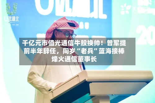 千亿元市值光通信牛股换帅!曾军提前半年辞任,同岁“老兵”蓝海接棒烽火通信董事长