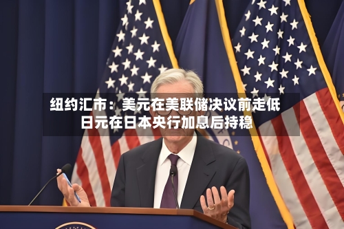 纽约汇市：美元在美联储决议前走低 日元在日本央行加息后持稳