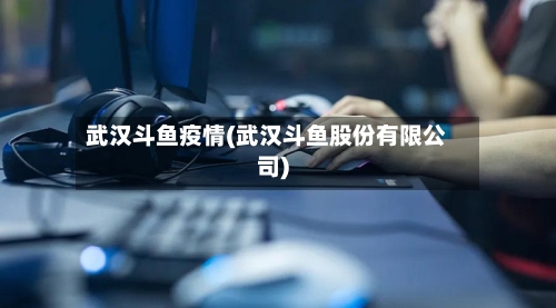 武汉斗鱼疫情(武汉斗鱼股份有限公司)