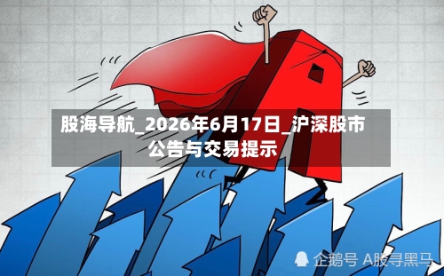 股海导航_2026年6月17日_沪深股市公告与交易提示-第2张图片