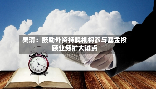 吴清：鼓励外资持牌机构参与基金投顾业务扩大试点