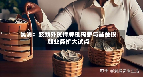 吴清:鼓励外资持牌机构参与基金投顾业务扩大试点-第2张图片