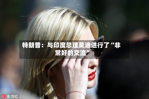特朗普：与印度总理莫迪进行了“非常好的交流	”-第3张图片