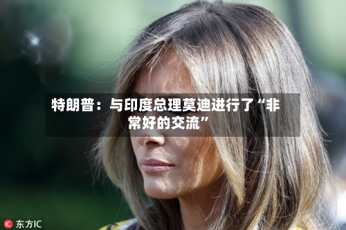 特朗普：与印度总理莫迪进行了“非常好的交流”-第2张图片