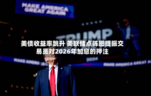 美债收益率跳升 美联储点阵图提振交易员对2026年加息的押注