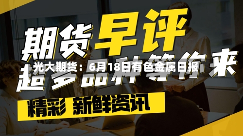光大期货:6月18日有色金属日报-第2张图片