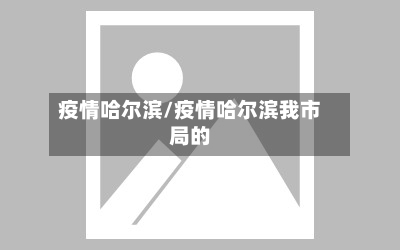 疫情哈尔滨/疫情哈尔滨我市局的