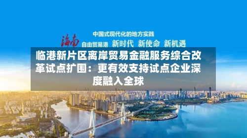 临港新片区离岸贸易金融服务综合改革试点扩围：更有效支持试点企业深度融入全球-第2张图片
