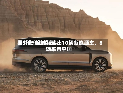 国外售价比较高翻5倍！全球每卖出10辆新能源车	，6辆来自中国-第2张图片