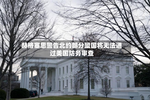 赫格塞思警告北约部分盟国将无法通过美国防务审查-第2张图片