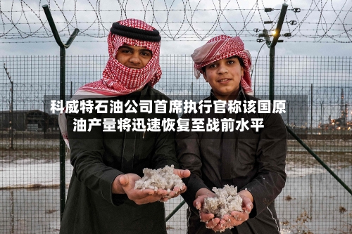 科威特石油公司首席执行官称该国原油产量将迅速恢复至战前水平-第1张图片