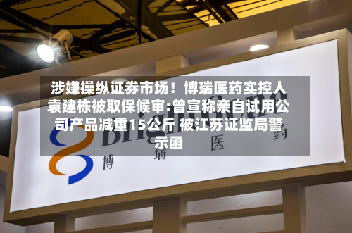 涉嫌操纵证券市场!博瑞医药实控人袁建栋被取保候审:曾宣称亲自试用公司产品减重15公斤 被江苏证监局警示函