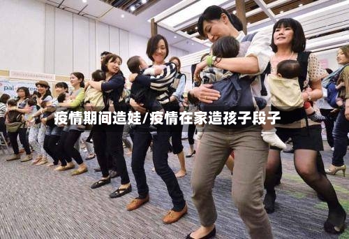 疫情期间造娃/疫情在家造孩子段子