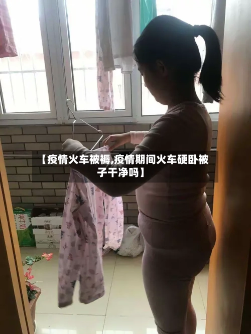 【疫情火车被褥,疫情期间火车硬卧被子干净吗】-第3张图片