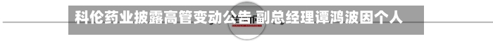 科伦药业披露高管变动公告 副总经理谭鸿波因个人原因辞职-第1张图片