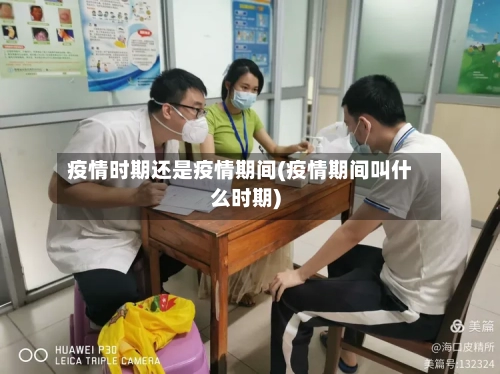 疫情时期还是疫情期间(疫情期间叫什么时期)