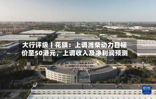 大行评级丨花旗：上调潍柴动力目标价至50港元，上调收入及净利润预测