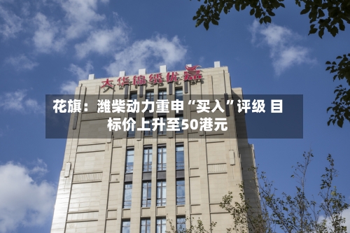 花旗：潍柴动力重申“买入	”评级 目标价上升至50港元-第1张图片