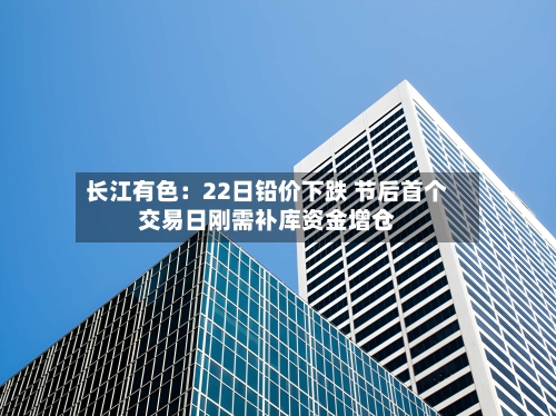 长江有色:22日铅价下跌 节后首个交易日刚需补库资金增仓-第1张图片