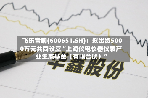 飞乐音响(600651.SH):拟出资5000万元共同设立“上海仪电仪器仪表产业生态基金(有限合伙)”