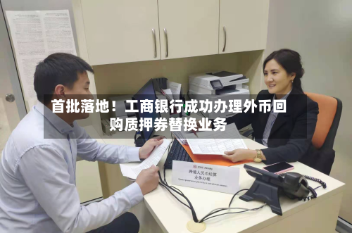 首批落地!工商银行成功办理外币回购质押券替换业务-第3张图片
