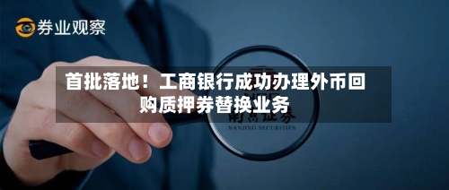 首批落地!工商银行成功办理外币回购质押券替换业务