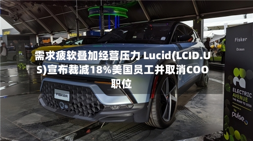需求疲软叠加经营压力 Lucid(LCID.US)宣布裁减18%美国员工并取消COO职位-第3张图片