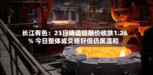 长江有色:23日铸造铝期价收跌1.26% 今日整体成交略好但仍属温和-第1张图片
