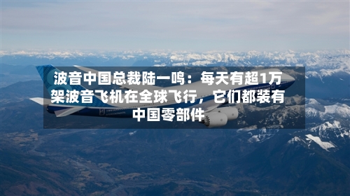 波音中国总裁陆一鸣：每天有超1万架波音飞机在全球飞行，它们都装有中国零部件-第3张图片