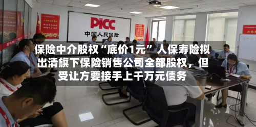 保险中介股权“底价1元” 人保寿险拟出清旗下保险销售公司全部股权,但受让方要接手上千万元债务