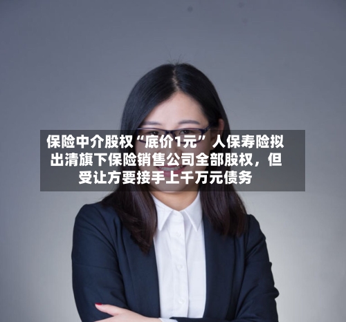保险中介股权“底价1元” 人保寿险拟出清旗下保险销售公司全部股权	，但受让方要接手上千万元债务-第2张图片