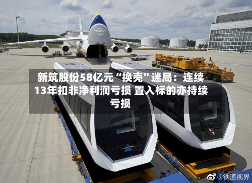 新筑股份58亿元“换壳”迷局:连续13年扣非净利润亏损 置入标的亦持续亏损
