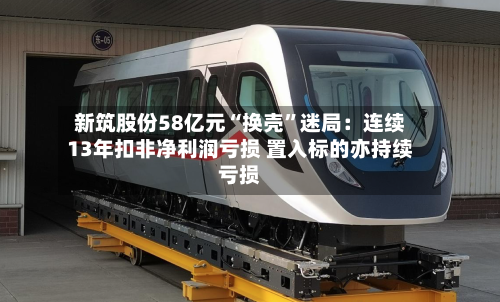 新筑股份58亿元“换壳”迷局：连续13年扣非净利润亏损 置入标的亦持续亏损-第2张图片