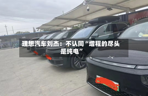 理想汽车刘杰：不认同“增程的尽头是纯电”