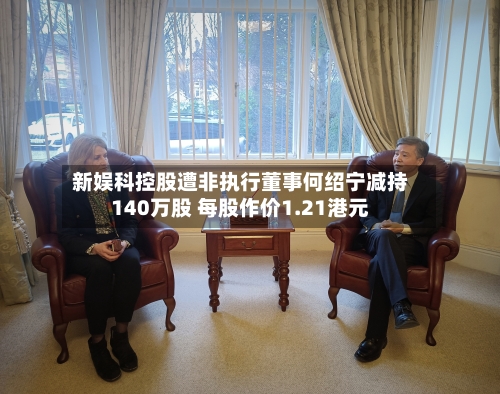 新娱科控股遭非执行董事何绍宁减持140万股 每股作价1.21港元-第2张图片