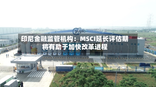 印尼金融监管机构:MSCI延长评估期将有助于加快改革进程