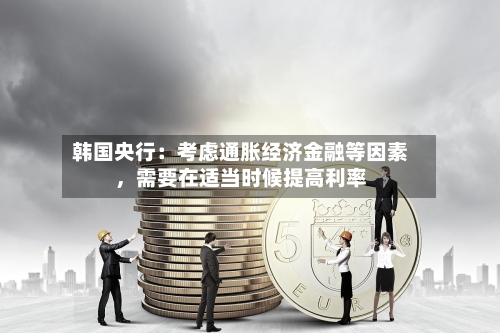 韩国央行：考虑通胀经济金融等因素，需要在适当时候提高利率-第2张图片