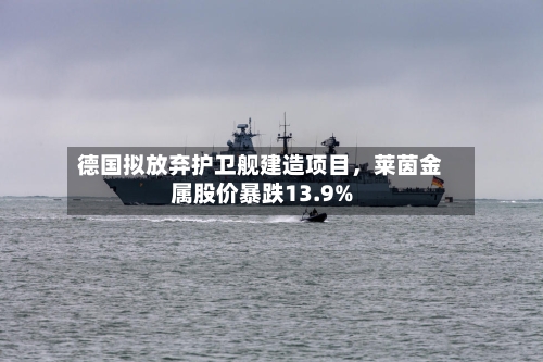 德国拟放弃护卫舰建造项目，莱茵金属股价暴跌13.9%-第1张图片