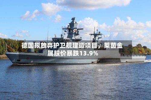 德国拟放弃护卫舰建造项目，莱茵金属股价暴跌13.9%-第2张图片