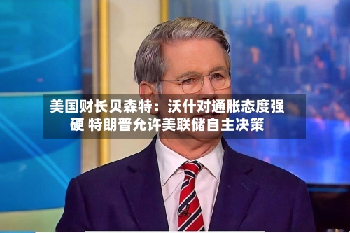 美国财长贝森特:沃什对通胀态度强硬 特朗普允许美联储自主决策-第2张图片