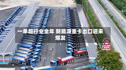 一单超行业全年 新能源重卡出口迎来爆发-第1张图片